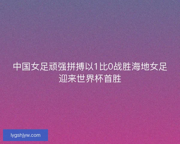 中国女足顽强拼搏以1比0战胜海地女足迎来世界杯首胜