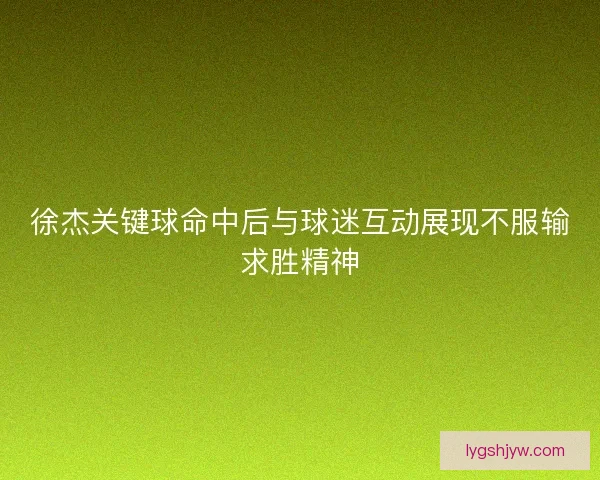 徐杰关键球命中后与球迷互动展现不服输求胜精神