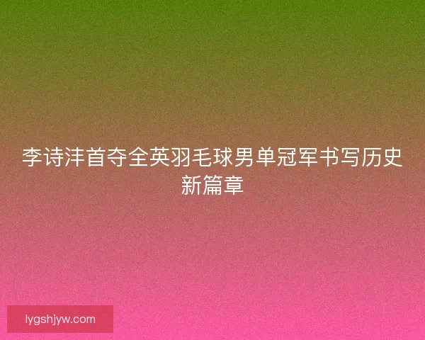 李诗沣首夺全英羽毛球男单冠军书写历史新篇章