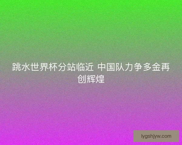 跳水世界杯分站临近 中国队力争多金再创辉煌 跳水世界杯分站临近 中国队力争多金再创辉煌