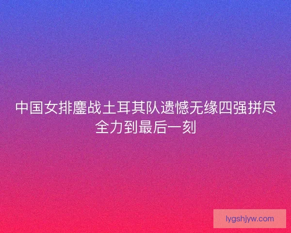 中国女排鏖战土耳其队遗憾无缘四强拼尽全力到最后一刻 中国女排鏖战土耳其队遗憾无缘四强拼尽全力到最后一刻