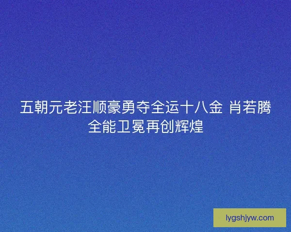五朝元老汪顺豪勇夺全运十八金 肖若腾全能卫冕再创辉煌