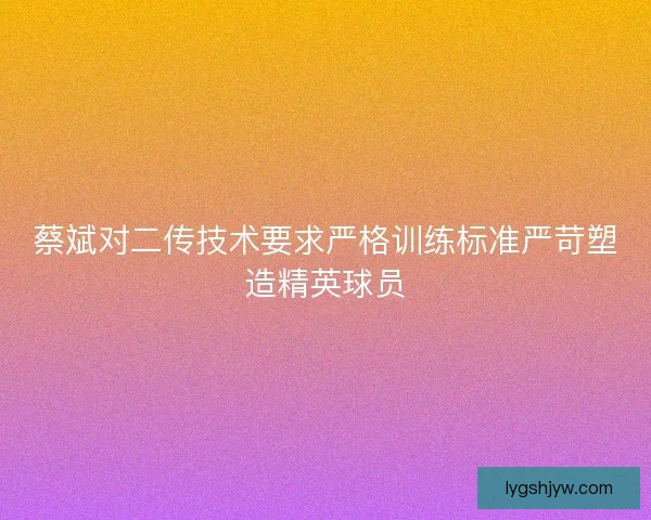 蔡斌对二传技术要求严格训练标准严苛塑造精英球员 蔡斌对二传技术要求严格训练标准严苛塑造精英球员