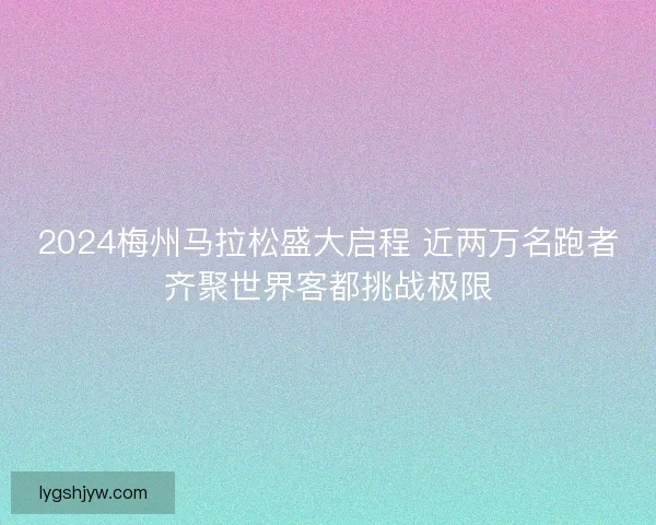 2024梅州马拉松盛大启程 近两万名跑者齐聚世界客都挑战极限 2024梅州马拉松盛大启程 近两万名跑者齐聚世界客都挑战极限