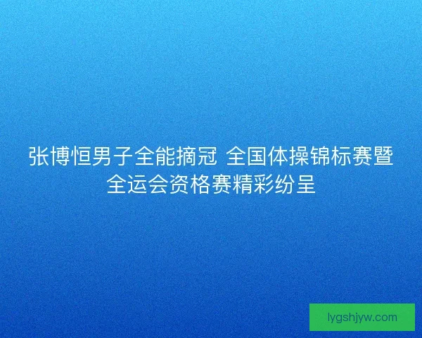 张博恒男子全能摘冠 全国体操锦标赛暨全运会资格赛精彩纷呈