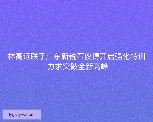 林高远联手广东新锐石俊博开启强化特训 力求突破全新高峰 林高远联手广东新锐石俊博开启强化特训 力求突破全新高峰