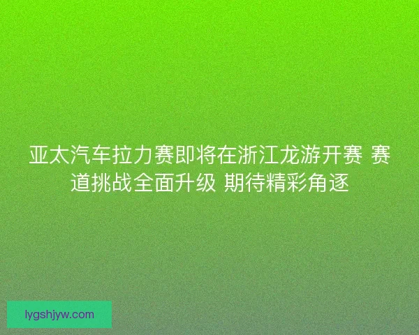 亚太汽车拉力赛即将在浙江龙游开赛 赛道挑战全面升级 期待精彩角逐