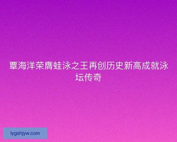 覃海洋荣膺蛙泳之王再创历史新高成就泳坛传奇