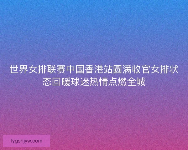 世界女排联赛中国香港站圆满收官女排状态回暖球迷热情点燃全城 世界女排联赛中国香港站圆满收官女排状态回暖球迷热情点燃全城