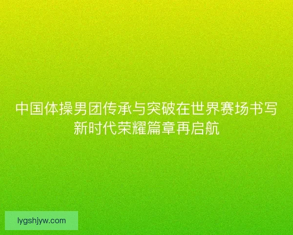 中国体操男团传承与突破在世界赛场书写新时代荣耀篇章再启航 中国体操男团传承与突破在世界赛场书写新时代荣耀篇章再启航