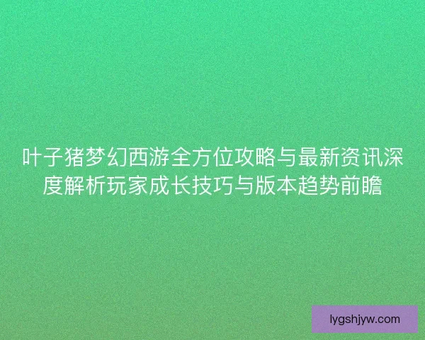 叶子猪梦幻西游全方位攻略与最新资讯深度解析玩家成长技巧与版本趋势前瞻