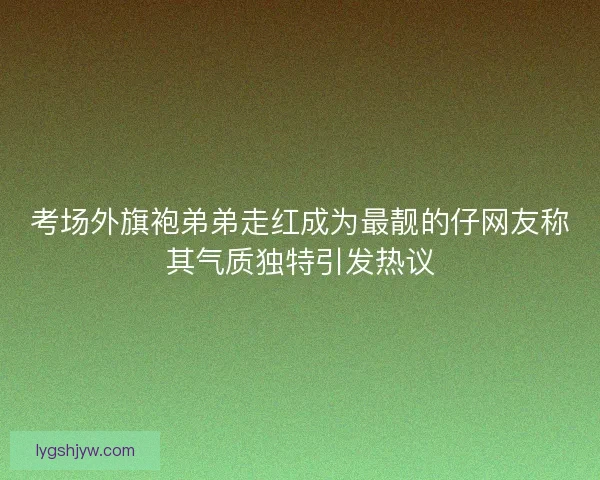 考场外旗袍弟弟走红成为最靓的仔网友称其气质独特引发热议
