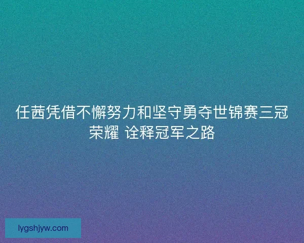 任茜凭借不懈努力和坚守勇夺世锦赛三冠荣耀 诠释冠军之路 任茜凭借不懈努力和坚守勇夺世锦赛三冠荣耀 诠释冠军之路
