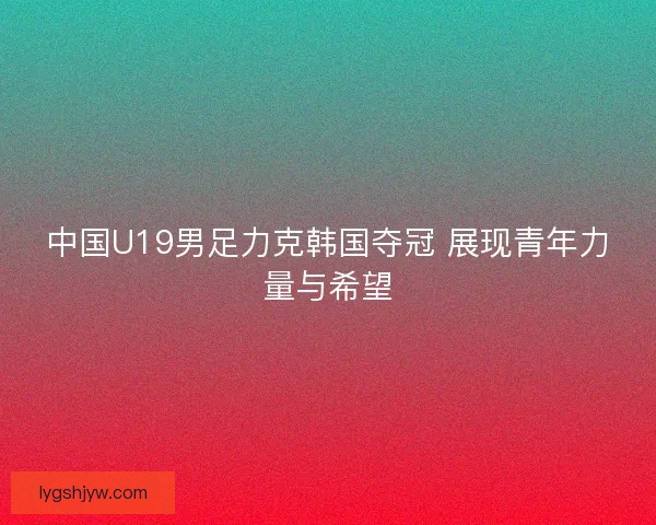 中国U19男足力克韩国夺冠 展现青年力量与希望 中国U19男足力克韩国夺冠 展现青年力量与希望
