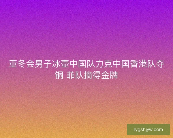 亚冬会男子冰壶中国队力克中国香港队夺铜 菲队摘得金牌 亚冬会男子冰壶中国队力克中国香港队夺铜 菲队摘得金牌