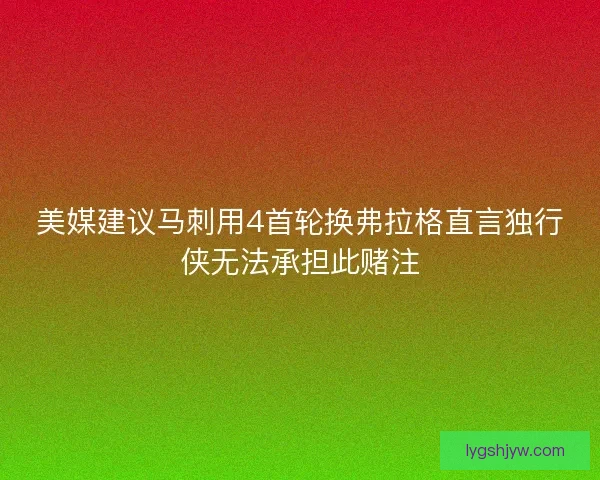 美媒建议马刺用4首轮换弗拉格直言独行侠无法承担此赌注 美媒建议马刺用4首轮换弗拉格直言独行侠无法承担此赌注